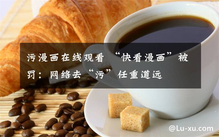 污漫画在线观看 “快看漫画”被罚:网络去“污”任重道远