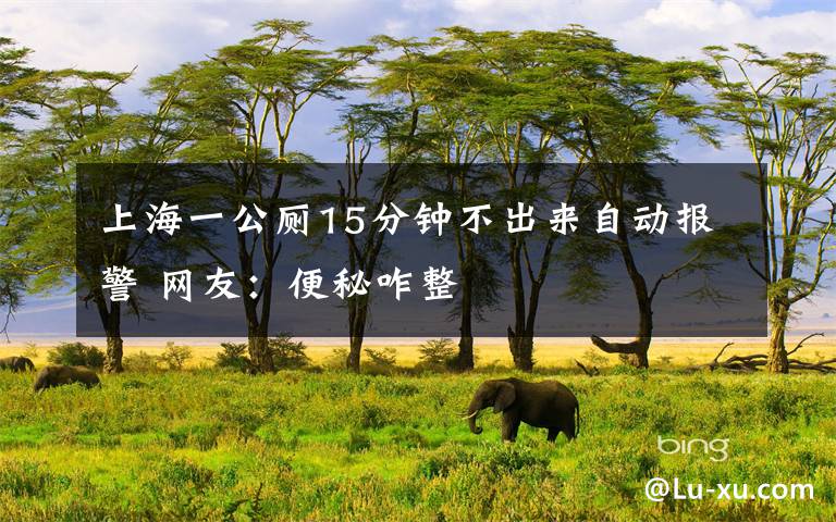 上海一公厕15分钟不出来自动报警 网友:便秘咋整