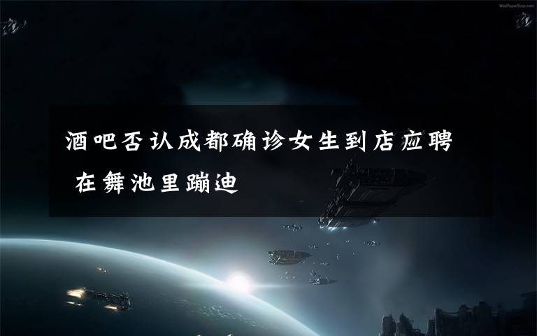 酒吧否认成都确诊女生到店应聘 在舞池里蹦迪