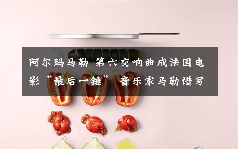阿尔玛马勒 第六交响曲成法国电影“最后一锤” 音乐家马勒谱写爱情的悲剧