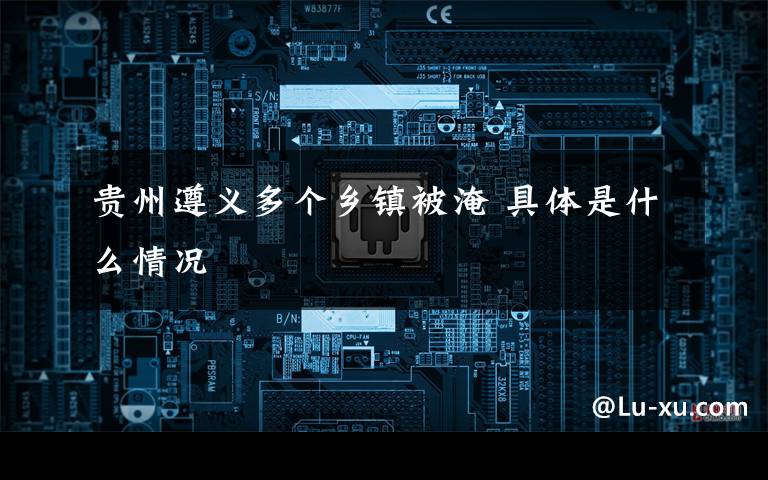 贵州遵义多个乡镇被淹 具体是什么情况