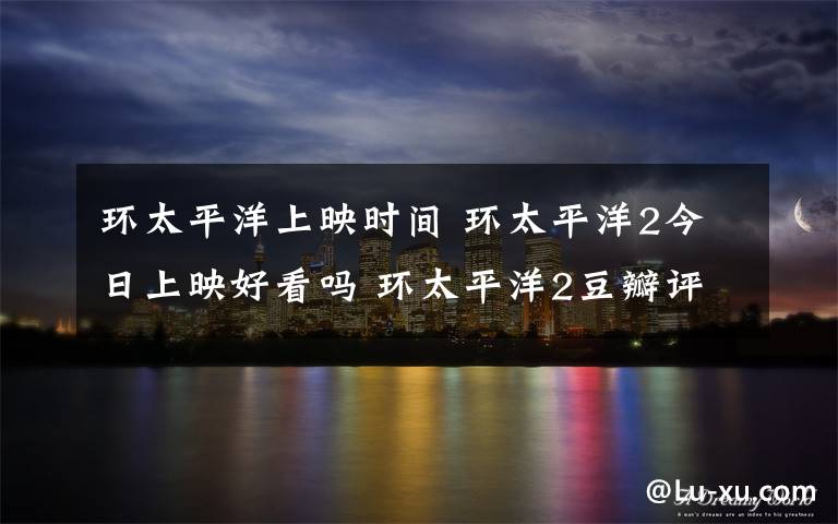 环太平洋上映时间 环太平洋2今日上映好看吗 环太平洋2豆瓣评分多少有彩蛋吗?