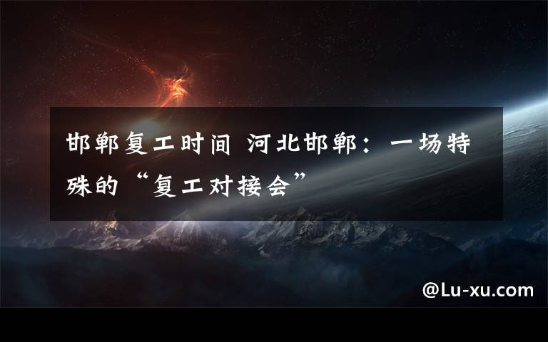 邯郸复工时间 河北邯郸:一场特殊的“复工对接会”