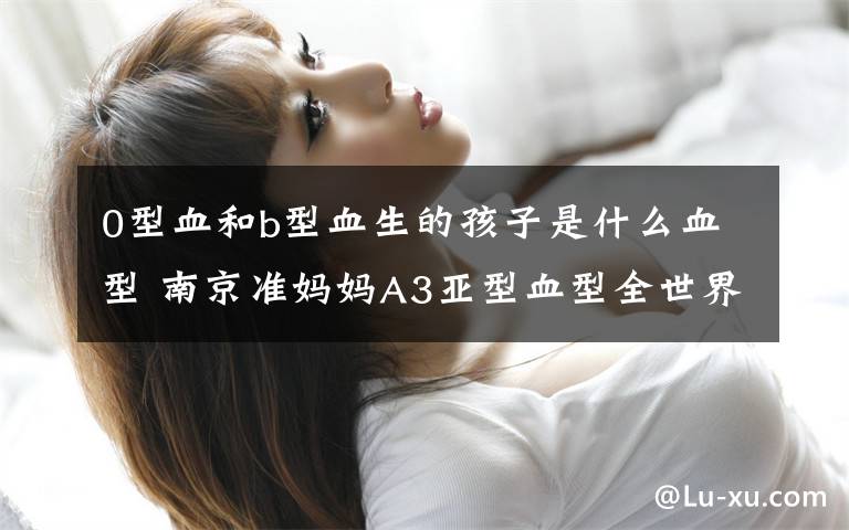 0型血和b型血生的孩子是什么血型 南京准妈妈A3亚型血型全世界独有 O型血夫妇生出B型血儿子