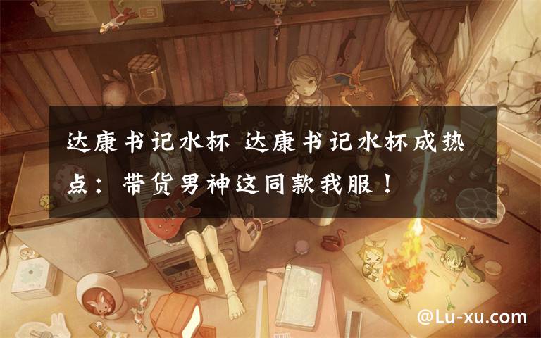 达康书记水杯 达康书记水杯成热点:带货男神这同款我服!