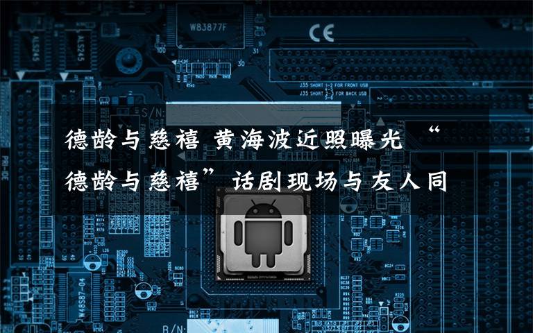 德龄与慈禧 黄海波近照曝光 “德龄与慈禧”话剧现场与友人同行