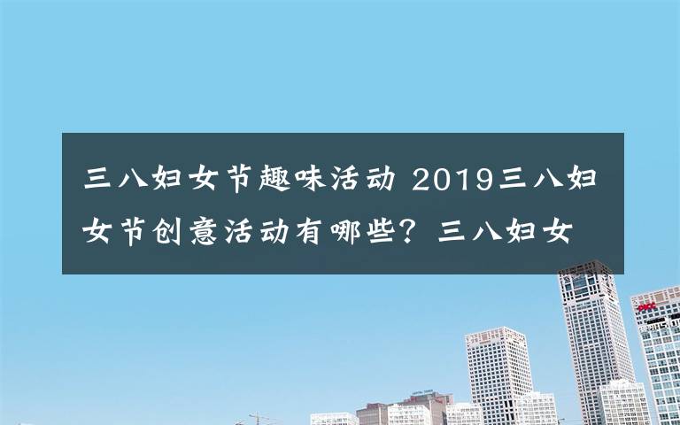 三八妇女节趣味活动 2019三八妇女节创意活动有哪些？三八妇女节趣味活动方案大全