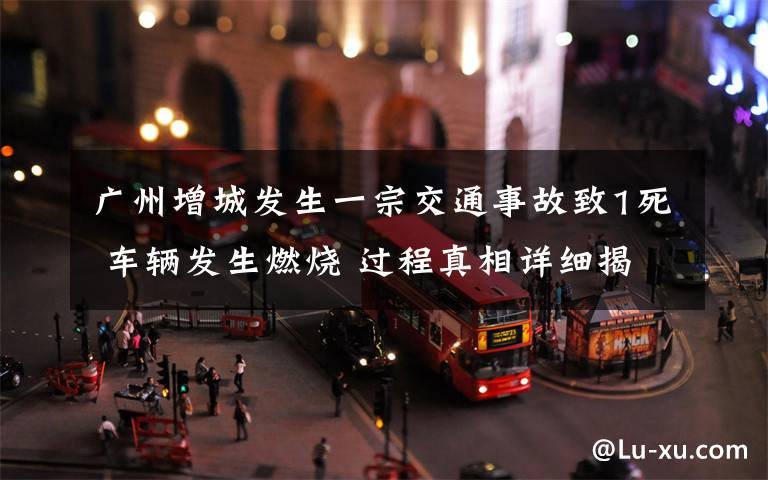 广州增城发生一宗交通事故致1死 车辆发生燃烧 过程真相详细揭秘!