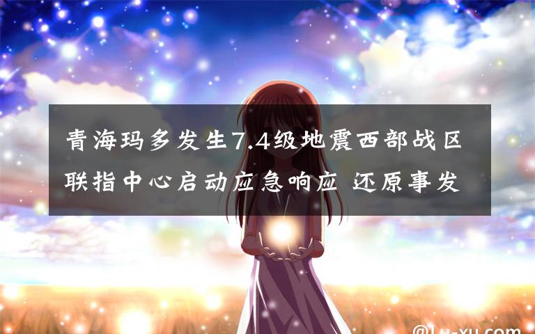 青海玛多发生7.4级地震西部战区联指中心启动应急响应 还原事发经过及背后真相!