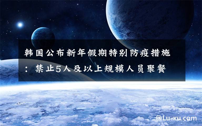 韩国公布新年假期特别防疫措施：禁止5人及以上规模人员聚餐 究竟发生了什么?