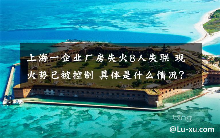 上海一企业厂房失火8人失联 现火势已被控制 具体是什么情况?
