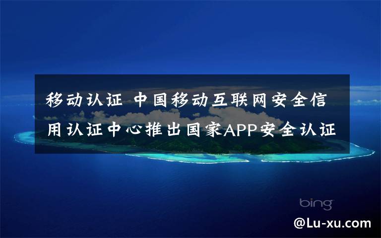 移动认证 中国移动互联网安全信用认证中心推出国家APP安全认证服务