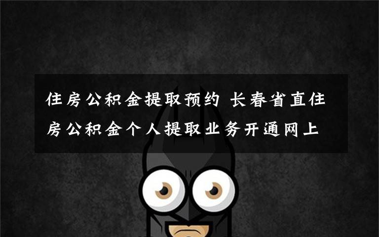 住房公积金提取预约 长春省直住房公积金个人提取业务开通网上预约服务绿色通道啦!