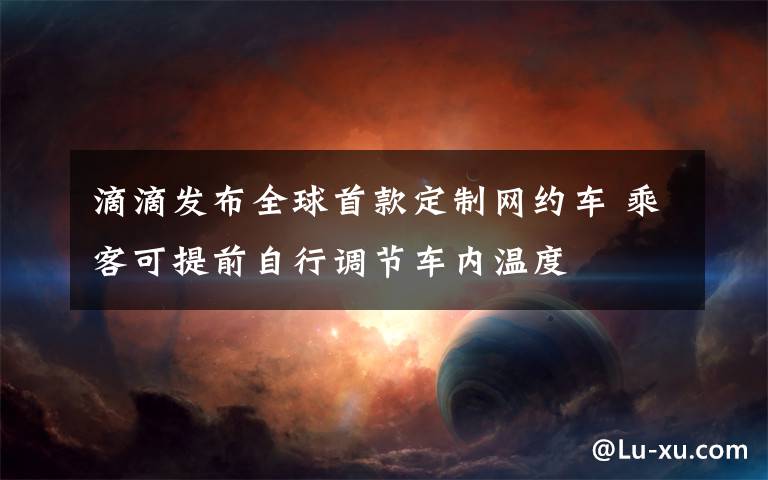 滴滴发布全球首款定制网约车 乘客可提前自行调节车内温度