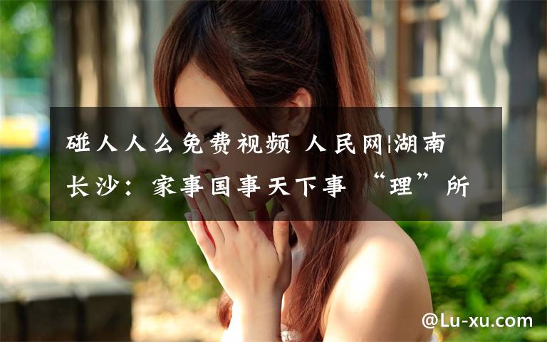 碰人人么免费视频 人民网|湖南长沙:家事国事天下事 “理”所当然入人心