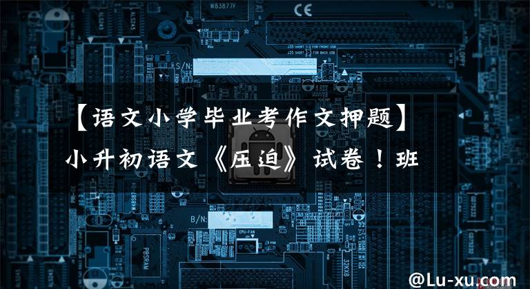 【语文小学毕业考作文押题】小升初语文《压迫》试卷!班主任说:解决这个问题!名校由你选!