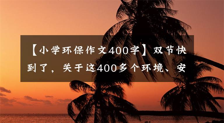 【小学环保作文400字】双节快到了,关于这400多个环境、安全的你请务必再次检查一下!