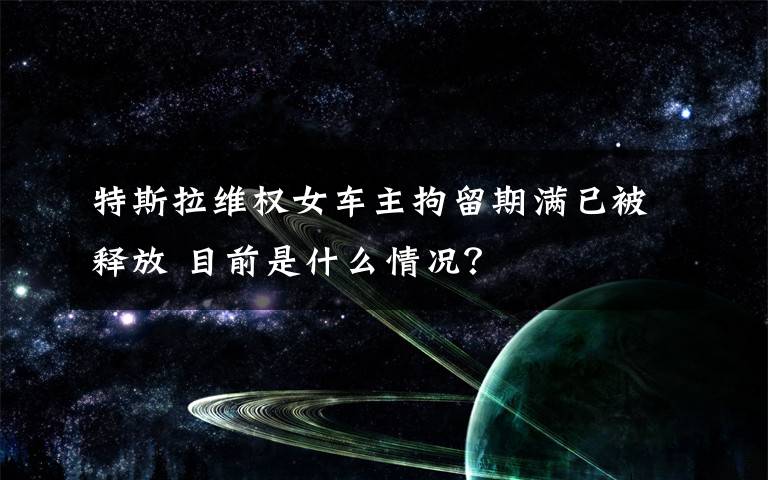 特斯拉维权女车主拘留期满已被释放 目前是什么情况?