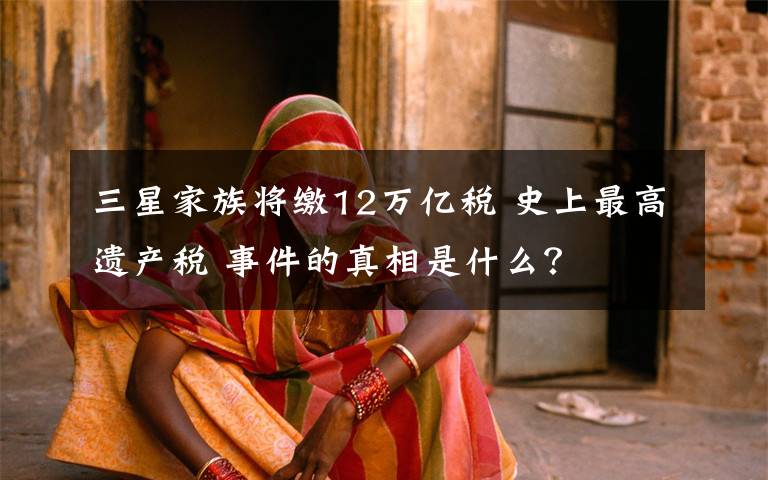 三星家族将缴12万亿税 史上最高遗产税 事件的真相是什么?