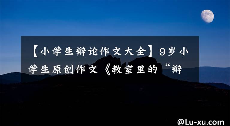 【小学生辩论作文大全】9岁小学生原创作文《教室里的“辩论会”》,太厉害了!