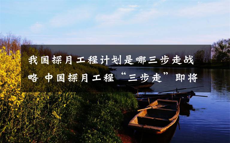 我国探月工程计划是哪三步走战略 中国探月工程“三步走”即将收官， 未来要给月球基地打前站