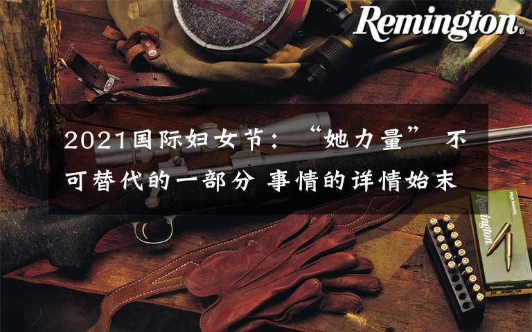 2021国际妇女节：“她力量” 不可替代的一部分 事情的详情始末是怎么样了！