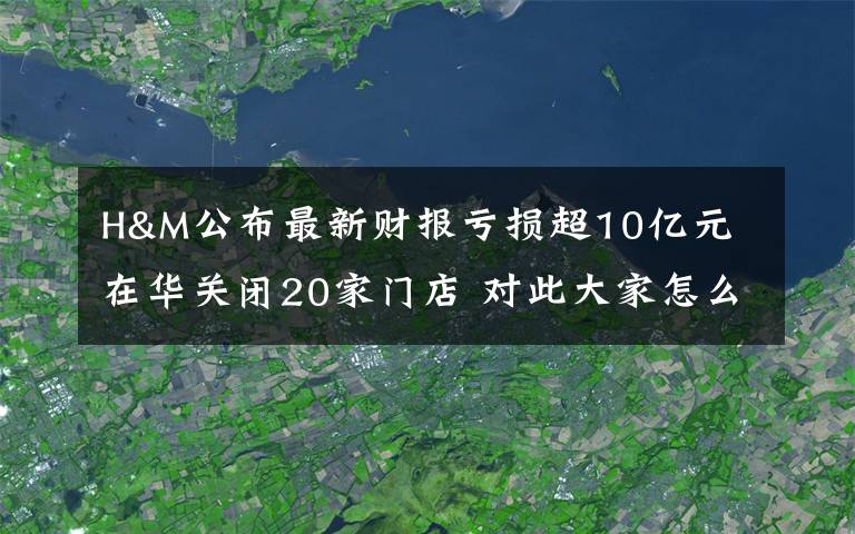 H&M公布最新财报亏损超10亿元 在华关闭20家门店 对此大家怎么看?