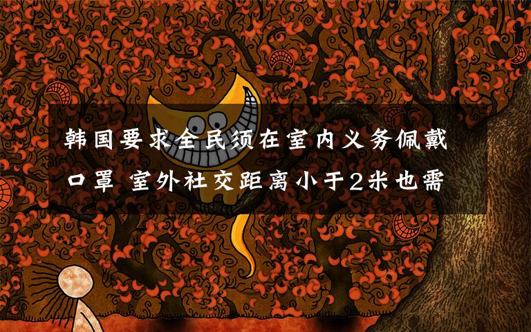 韩国要求全民须在室内义务佩戴口罩 室外社交距离小于2米也需义务佩戴口罩 真相到底是怎样的?