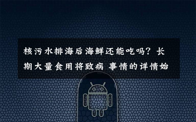 核污水排海后海鲜还能吃吗？长期大量食用将致病 事情的详情始末是怎么样了！