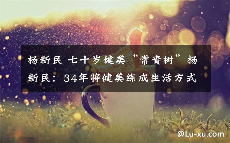 杨新民 七十岁健美“常青树”杨新民:34年将健美练成生活方式