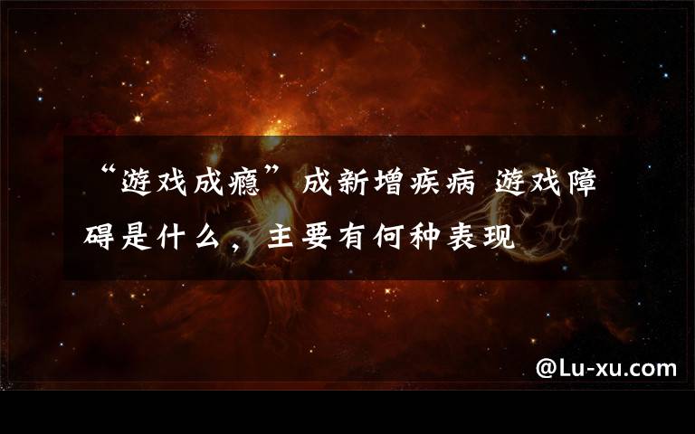 “游戏成瘾”成新增疾病 游戏障碍是什么,主要有何种表现