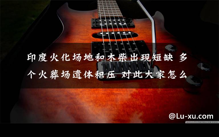 印度火化场地和木柴出现短缺 多个火葬场遗体积压 对此大家怎么看?