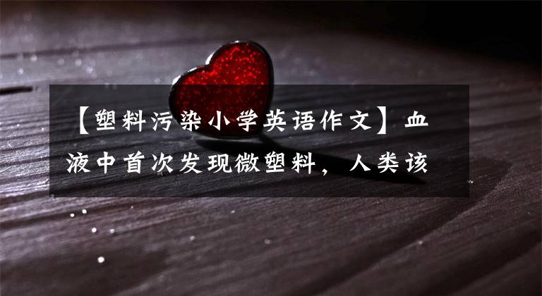 【塑料污染小学英语作文】血液中首次发现微塑料，人类该如何应对？