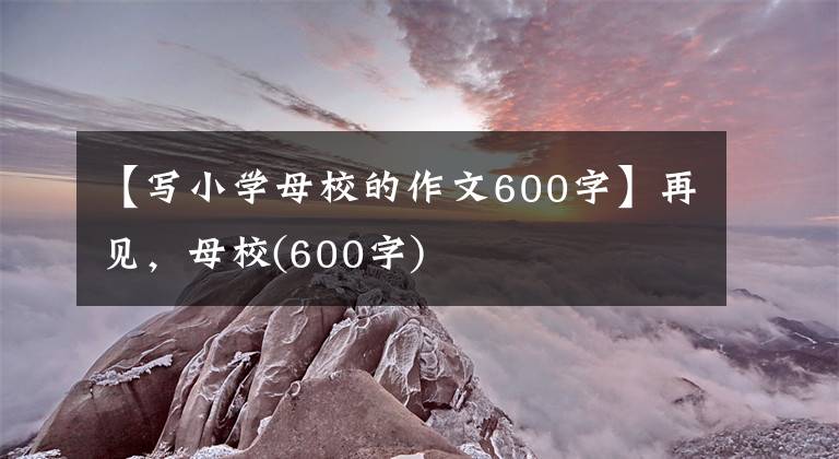 【写小学母校的作文600字】再见,母校(600字)