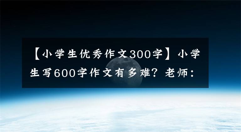 【小学生优秀作文300字】小学生写600字作文有多难？老师：一篇作文里有30多个人物，现实