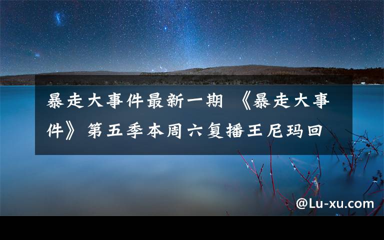 暴走大事件最新一期 《暴走大事件》第五季本周六复播王尼玛回归 暴走大事件停播风波后华丽回归