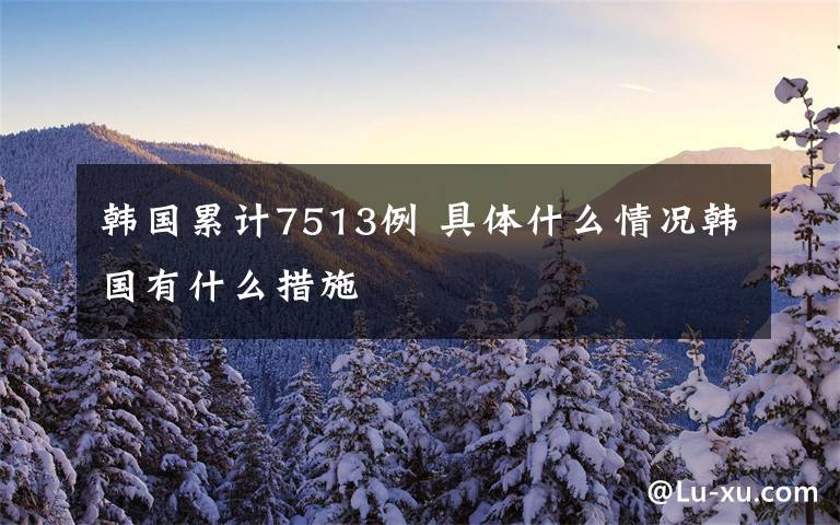 韩国累计7513例 具体什么情况韩国有什么措施