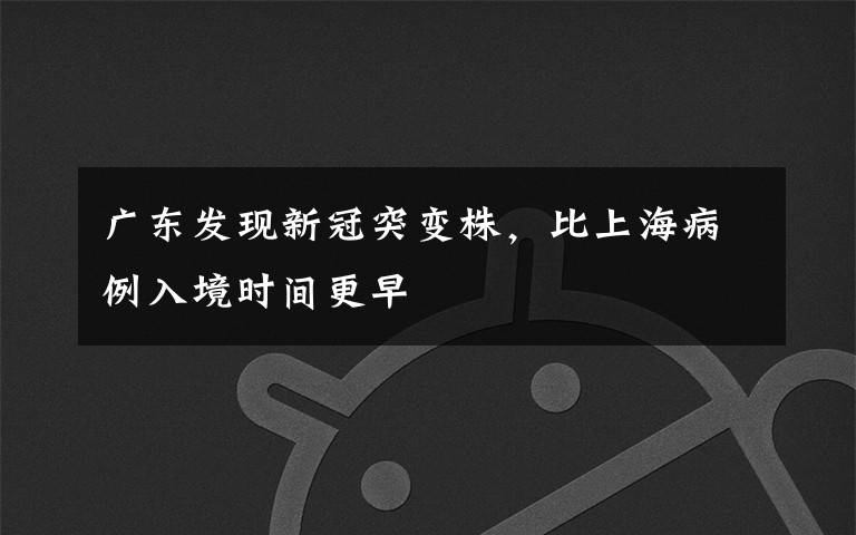 广东发现新冠突变株,比上海病例入境时间更早