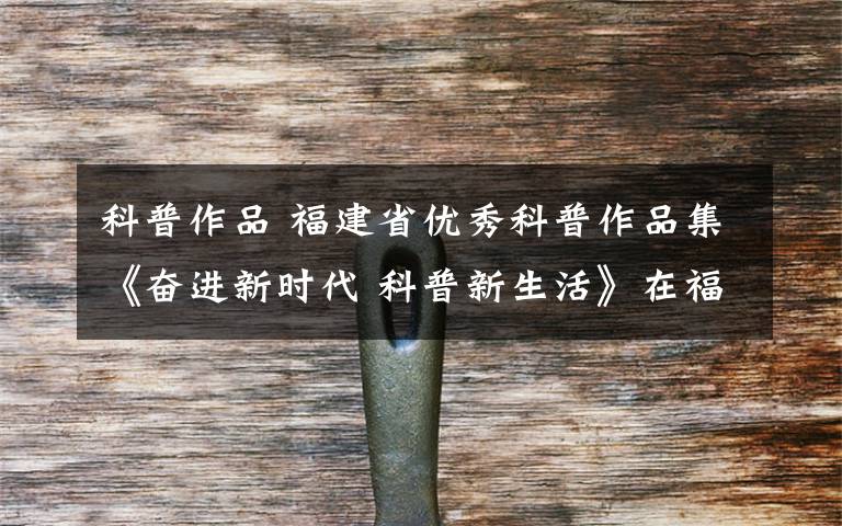 科普作品 福建省优秀科普作品集《奋进新时代 科普新生活》在福州发布