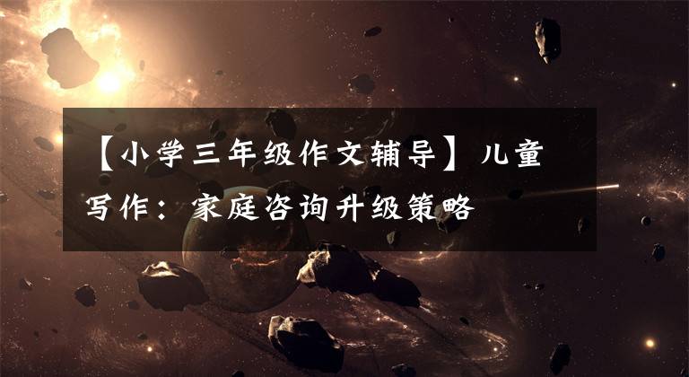 【小学三年级作文辅导】儿童写作：家庭咨询升级策略