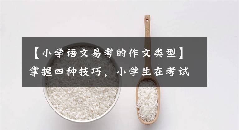 【小学语文易考的作文类型】掌握四种技巧,小学生在考试作文中得了高分
