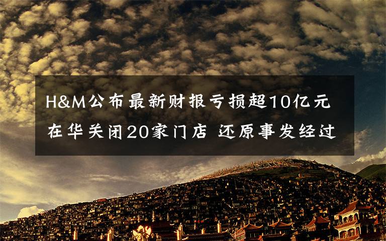 H&M公布最新财报亏损超10亿元 在华关闭20家门店 还原事发经过及背后真相！