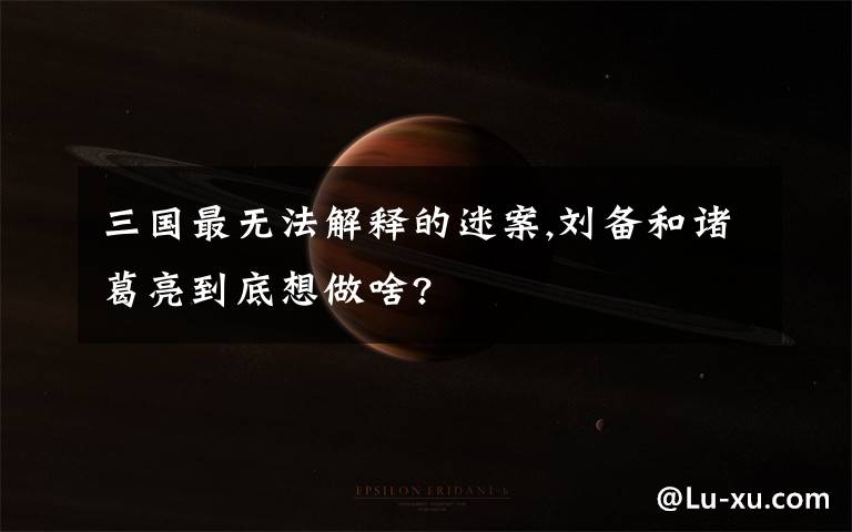 三国最无法解释的迷案,刘备和诸葛亮到底想做啥?