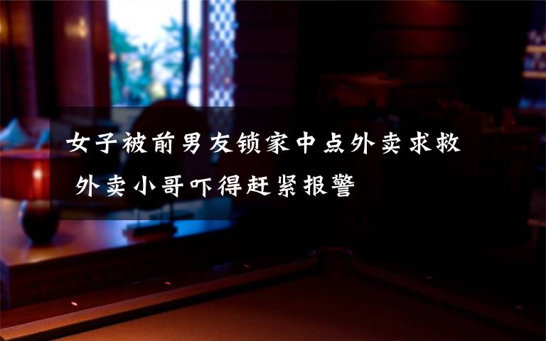 女子被前男友锁家中点外卖求救 外卖小哥吓得赶紧报警