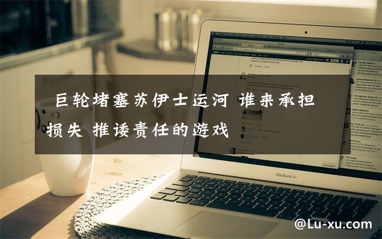 巨轮堵塞苏伊士运河 谁来承担损失 推诿责任的游戏