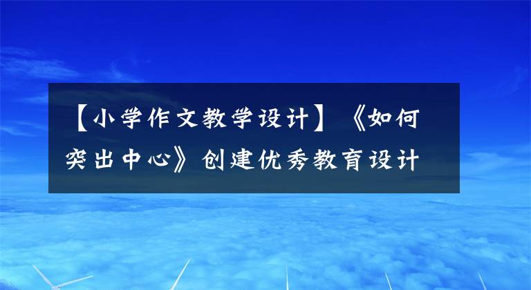 【小学作文教学设计】《如何突出中心》创建优秀教育设计(包括例句和升级修改示例)