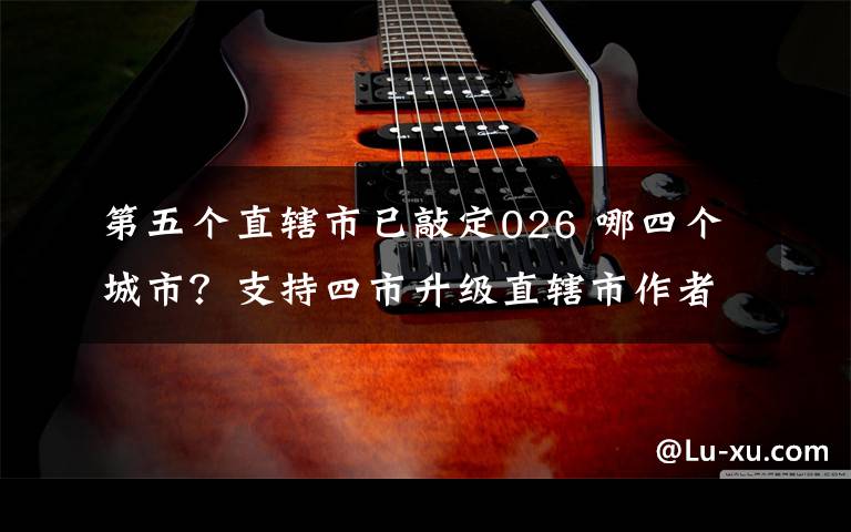 第五个直辖市已敲定026 哪四个城市?支持四市升级直辖市作者回应:一家之言而已 不要太当真