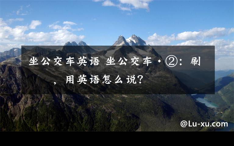 坐公交车英语 坐公交车·②:刷卡,用英语怎么说?
