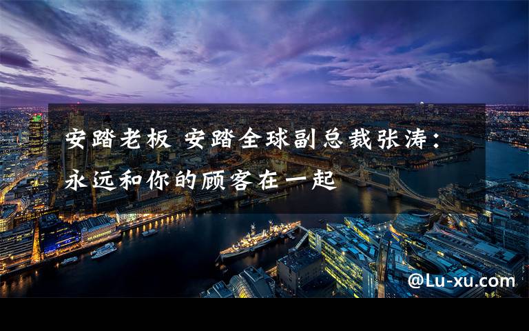 安踏老板 安踏全球副总裁张涛:永远和你的顾客在一起