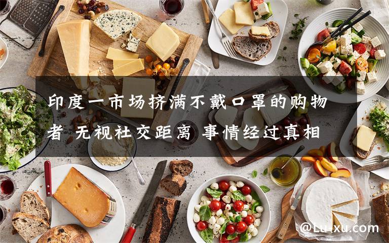 印度一市场挤满不戴口罩的购物者 无视社交距离 事情经过真相揭秘!